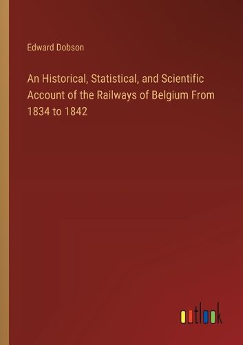 An Historical, Statistical, and Scientific Account of the Railways of Belgium From 1834 to 1842