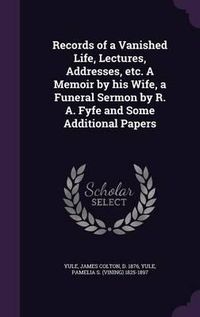 Cover image for Records of a Vanished Life, Lectures, Addresses, Etc. a Memoir by His Wife, a Funeral Sermon by R. A. Fyfe and Some Additional Papers