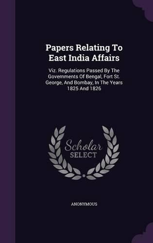 Cover image for Papers Relating to East India Affairs: Viz. Regulations Passed by the Governments of Bengal, Fort St. George, and Bombay, in the Years 1825 and 1826