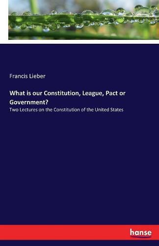 Cover image for What is our Constitution, League, Pact or Government?: Two Lectures on the Constitution of the United States