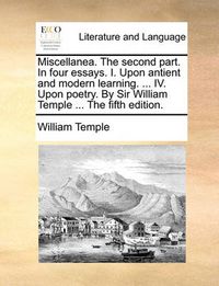 Cover image for Miscellanea. the Second Part. in Four Essays. I. Upon Antient and Modern Learning. ... IV. Upon Poetry. by Sir William Temple ... the Fifth Edition.