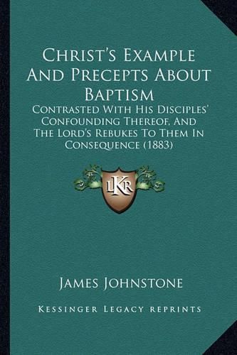 Christ's Example and Precepts about Baptism: Contrasted with His Disciples' Confounding Thereof, and the Lord's Rebukes to Them in Consequence (1883)