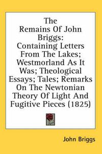 Cover image for The Remains of John Briggs: Containing Letters from the Lakes; Westmorland as It Was; Theological Essays; Tales; Remarks on the Newtonian Theory of Light and Fugitive Pieces (1825)