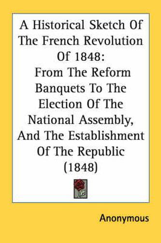 Cover image for A Historical Sketch of the French Revolution of 1848: From the Reform Banquets to the Election of the National Assembly, and the Establishment of the Republic (1848)