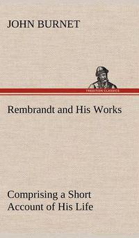 Cover image for Rembrandt and His Works Comprising a Short Account of His Life; with a Critical Examination into His Principles and Practice of Design, Light, Shade, and Colour. Illustrated by Examples from the Etchings of Rembrandt.