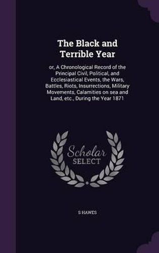 Cover image for The Black and Terrible Year: Or, a Chronological Record of the Principal Civil, Political, and Ecclesiastical Events, the Wars, Battles, Riots, Insurrections, Military Movements, Calamities on Sea and Land, Etc., During the Year 1871