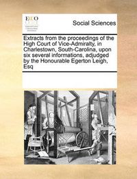 Cover image for Extracts from the Proceedings of the High Court of Vice-Admiralty, in Charlestown, South-Carolina, Upon Six Several Informations, Adjudged by the Honourable Egerton Leigh, Esq