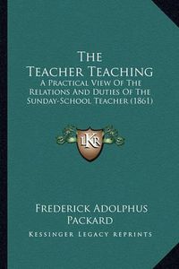 Cover image for The Teacher Teaching: A Practical View of the Relations and Duties of the Sunday-School Teacher (1861)