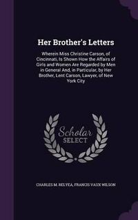 Cover image for Her Brother's Letters: Wherein Miss Christine Carson, of Cincinnati, Is Shown How the Affairs of Girls and Women Are Regarded by Men in General And, in Particular, by Her Brother, Lent Carson, Lawyer, of New York City