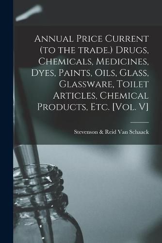 Cover image for Annual Price Current (to the Trade.) Drugs, Chemicals, Medicines, Dyes, Paints, Oils, Glass, Glassware, Toilet Articles, Chemical Products, Etc. [Vol. V]