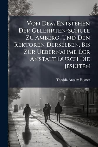 Cover image for Von Dem Entstehen Der Gelehrten-schule Zu Amberg, Und Den Rektoren Derselben, Bis Zur Uebernahme Der Anstalt Durch Die Jesuiten