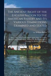 Cover image for The Ancient Right of the English Nation to the American Fishery and Its Various Diminutions, Examined and Stated [microform]: With a Map of the Lands, Islands, Gulph, Seas, and Fishing Banks Comprising the Whole, Humbly Inscribed to the Sincere...