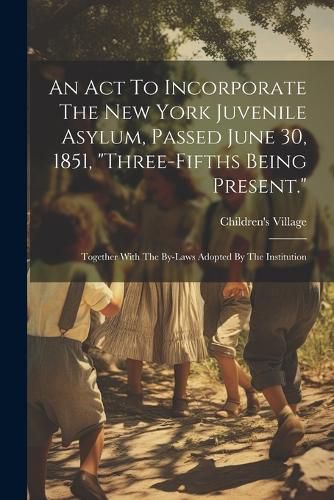 Cover image for An Act To Incorporate The New York Juvenile Asylum, Passed June 30, 1851, "three-fifths Being Present."