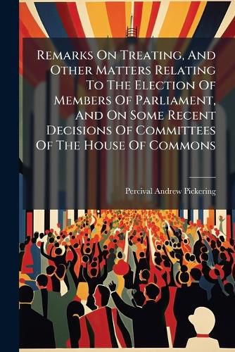 Cover image for Remarks on Treating, and Other Matters Relating to the Election of Members of Parliament, and on Some Recent Decisions of Committees of the House of Commons
