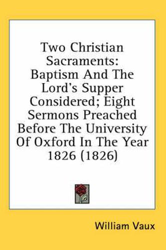 Cover image for Two Christian Sacraments: Baptism and the Lord's Supper Considered; Eight Sermons Preached Before the University of Oxford in the Year 1826 (1826)