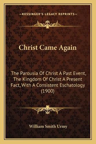 Cover image for Christ Came Again: The Parousia of Christ a Past Event, the Kingdom of Christ a Present Fact, with a Consistent Eschatology (1900)