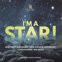 Cover image for I'm A Star! How Stars are Formed, Their Physical Properties, Classification, and Death Grade 6-8 Earth Science