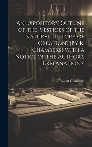 An Expository Outline of the 'vestiges of the Natural History of Creation', [By R. Chambers] With a Notice of the Author's 'explanations'