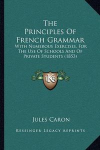 Cover image for The Principles of French Grammar: With Numerous Exercises, for the Use of Schools and of Private Students (1853)