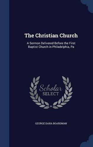 The Christian Church: A Sermon Delivered Before the First Baptist Church in Philadelphia, Pa