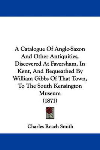 Cover image for A Catalogue Of Anglo-Saxon And Other Antiquities, Discovered At Faversham, In Kent, And Bequeathed By William Gibbs Of That Town, To The South Kensington Museum (1871)