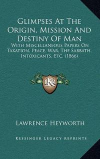 Cover image for Glimpses at the Origin, Mission and Destiny of Man: With Miscellaneous Papers on Taxation, Peace, War, the Sabbath, Intoxicants, Etc. (1866)