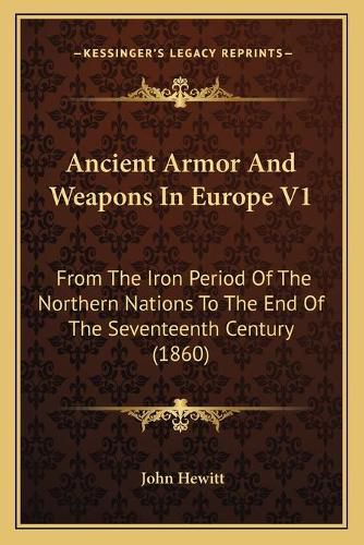 Ancient Armor and Weapons in Europe V1: From the Iron Period of the Northern Nations to the End of the Seventeenth Century (1860)