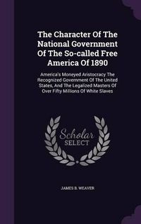 Cover image for The Character of the National Government of the So-Called Free America of 1890: America's Moneyed Aristocracy the Recognized Government of the United States, and the Legalized Masters of Over Fifty Millions of White Slaves