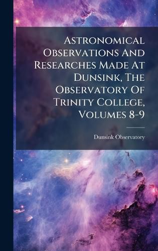 Cover image for Astronomical Observations And Researches Made At Dunsink, The Observatory Of Trinity College, Volumes 8-9