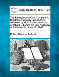 Cover image for The Pennsylvania Coal Company V. Sanderson, a Study: An Address Delivered by Hon. Robert Wodrow Archbald ... Before the Law Academy of Philadelphia, June 18, 1902.