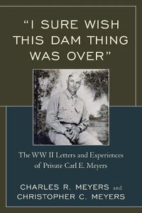 Cover image for I Sure Wish this Dam Thing Was Over: The WWII Letters And Experiences Of Private Carl E. Meyers