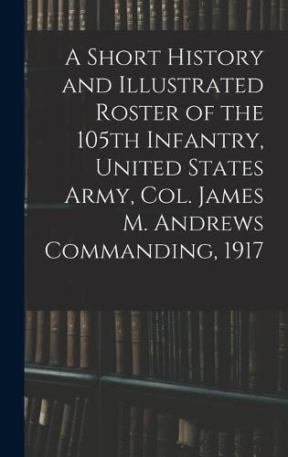 A Short History and Illustrated Roster of the 105th Infantry, United States Army, Col. James M. Andrews Commanding, 1917