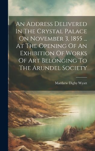 Cover image for An Address Delivered In The Crystal Palace On November 3, 1855 ... At The Opening Of An Exhibition Of Works Of Art Belonging To The Arundel Society