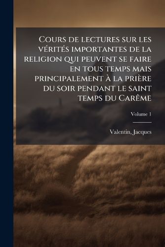 Cover image for Cours de Lectures Sur Les Verites Importantes de La Religion Qui Peuvent Se Faire En Tous Temps Mais Principalement a la Priere Du Soir Pendant Le Saint Temps Du Careme Volume 1