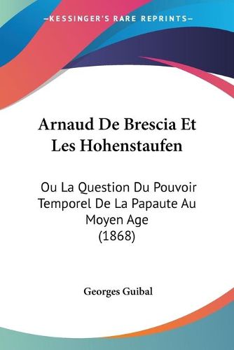 Arnaud de Brescia Et Les Hohenstaufen: Ou La Question Du Pouvoir Temporel de La Papaute Au Moyen Age (1868)