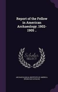 Cover image for Report of the Fellow in American Archaeology. 1902-1905 ..