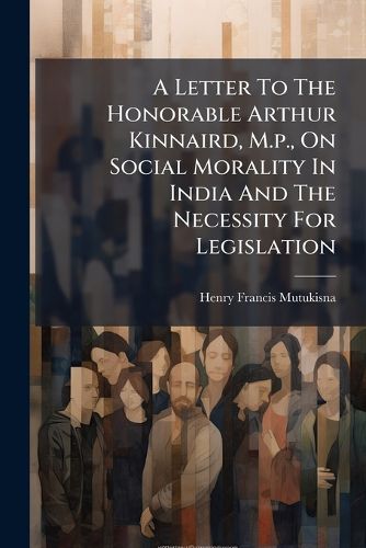 Cover image for A Letter To The Honorable Arthur Kinnaird, M.p., On Social Morality In India And The Necessity For Legislation