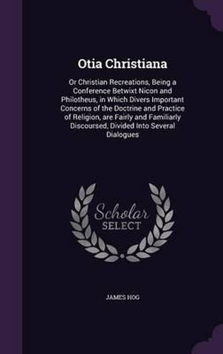 Cover image for Otia Christiana: Or Christian Recreations, Being a Conference Betwixt Nicon and Philotheus, in Which Divers Important Concerns of the Doctrine and Practice of Religion, Are Fairly and Familiarly Discoursed, Divided Into Several Dialogues