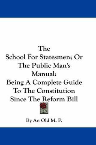 Cover image for The School for Statesmen; Or the Public Man's Manual: Being a Complete Guide to the Constitution Since the Reform Bill