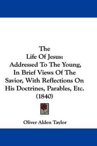 Cover image for The Life of Jesus: Addressed to the Young, in Brief Views of the Savior, with Reflections on His Doctrines, Parables, Etc. (1840)