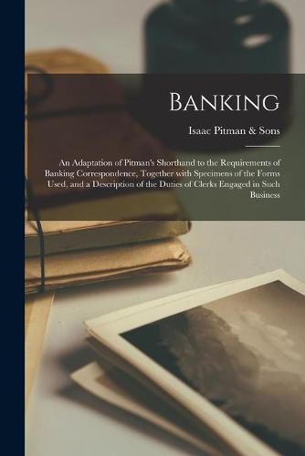 Banking; an Adaptation of Pitman's Shorthand to the Requirements of Banking Correspondence, Together With Specimens of the Forms Used, and a Description of the Duties of Clerks Engaged in Such Business