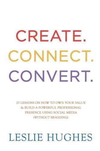 Cover image for Create. Connect. Convert.: 25 lessons on how to own your value and build a powerful professional presence using social media tools such as LinkedIn, Twitter, and Facebook (without bragging).