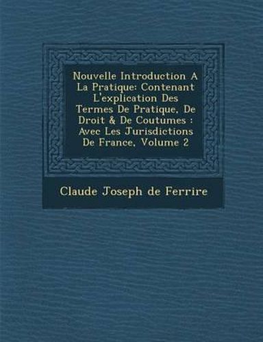 Nouvelle Introduction a la Pratique: Contenant L'Explication Des Termes de Pratique, de Droit & de Coutumes: Avec Les Jurisdictions de France, Volume