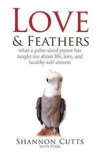 Cover image for Love & Feathers: What a Palm-Sized Parrot Has Taught Me About Life, Love, and Healthy Self-Esteem