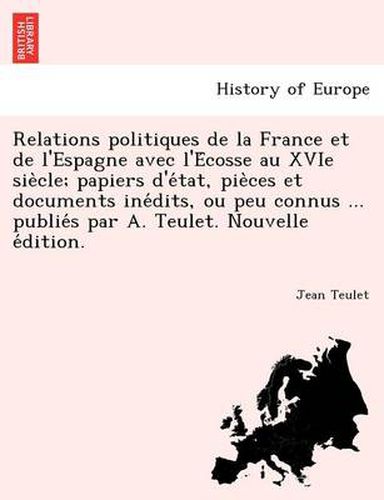 Relations Politiques de La France Et de L'Espagne Avec L'e Cosse Au Xvie Sie Cle; Papiers D'e Tat, Pie Ces Et Documents Ine Dits, Ou Peu Connus ... Publie S Par A. Teulet. Nouvelle E Dition.