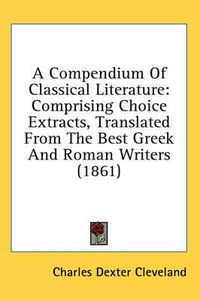 Cover image for A Compendium of Classical Literature: Comprising Choice Extracts, Translated from the Best Greek and Roman Writers (1861)