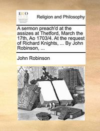Cover image for A Sermon Preach'd at the Assizes at Thetford, March the 17th, Ao 1703/4. at the Request of Richard Knights, ... by John Robinson, ...