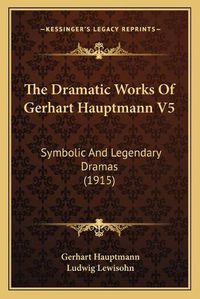 Cover image for The Dramatic Works of Gerhart Hauptmann V5: Symbolic and Legendary Dramas (1915)