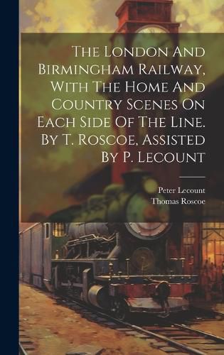 Cover image for The London And Birmingham Railway, With The Home And Country Scenes On Each Side Of The Line. By T. Roscoe, Assisted By P. Lecount