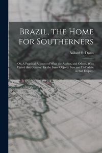 Cover image for Brazil, the Home for Southerners: or, A Practical Account of What the Author, and Others, Who Visited That Country, for the Same Objects, Saw and Did While in That Empire.